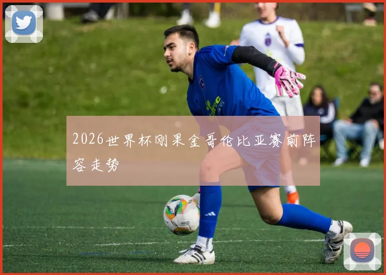 2026世界杯刚果金哥伦比亚赛前阵容走势