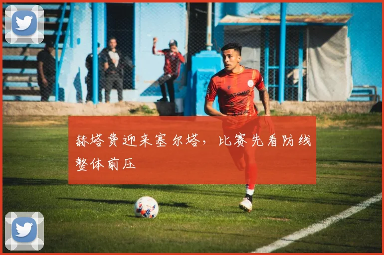 赫塔费迎来塞尔塔,比赛先看防线整体前压