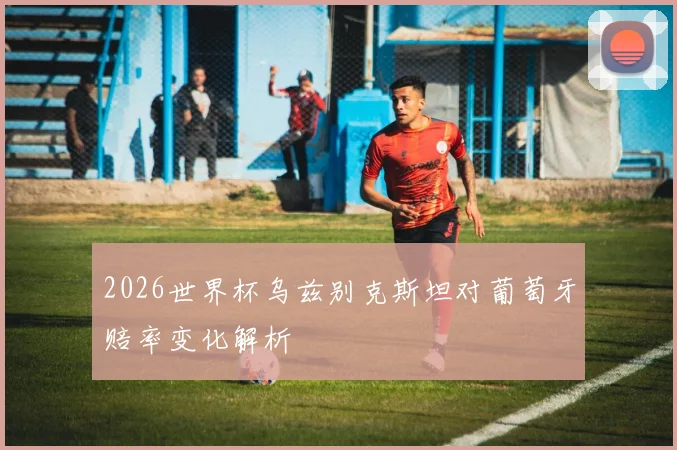 2026世界杯乌兹别克斯坦对葡萄牙赔率变化解析