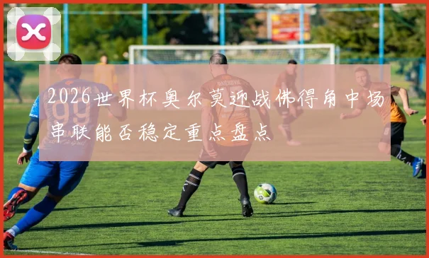 2026世界杯奥尔莫迎战佛得角中场串联能否稳定重点盘点
