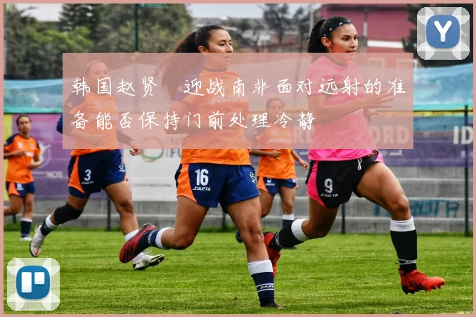 韩国赵贤祐迎战南非面对远射的准备能否保持门前处理冷静