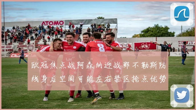 欧冠焦点战阿森纳迎战那不勒斯防线身后空间可能左右禁区抢点优势