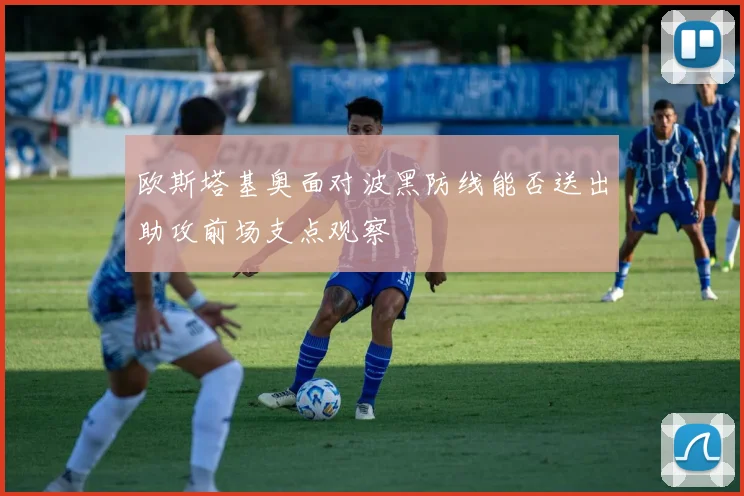 欧斯塔基奥面对波黑防线能否送出助攻前场支点观察