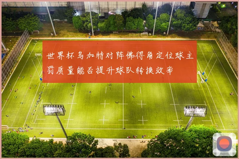世界杯乌加特对阵佛得角定位球主罚质量能否提升球队转换效率