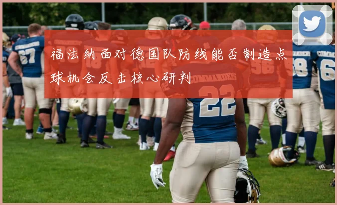 福法纳面对德国队防线能否制造点球机会反击核心研判