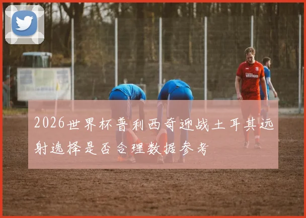 2026世界杯普利西奇迎战土耳其远射选择是否合理数据参考