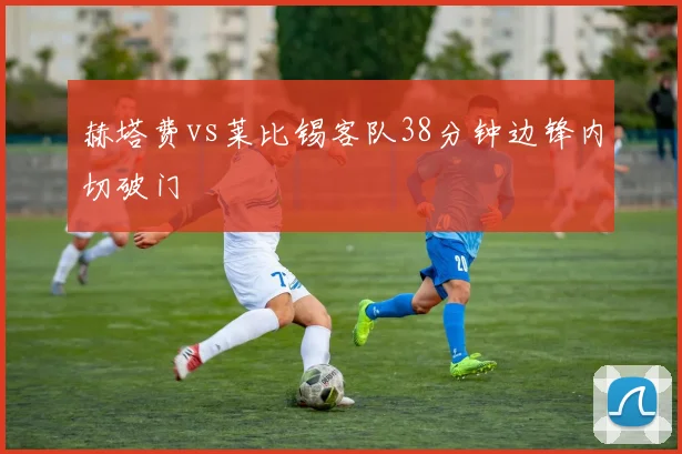 赫塔费vs莱比锡客队38分钟边锋内切破门