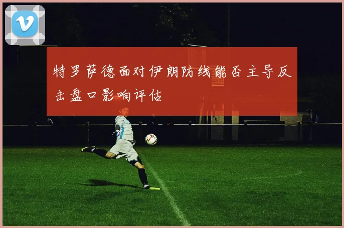 特罗萨德面对伊朗防线能否主导反击盘口影响评估