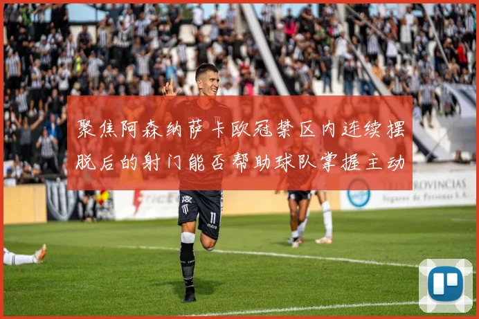 聚焦阿森纳萨卡欧冠禁区内连续摆脱后的射门能否帮助球队掌握主动