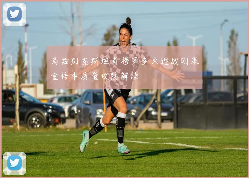 乌兹别克斯坦肖穆罗多夫迎战刚果金传中质量攻防解读