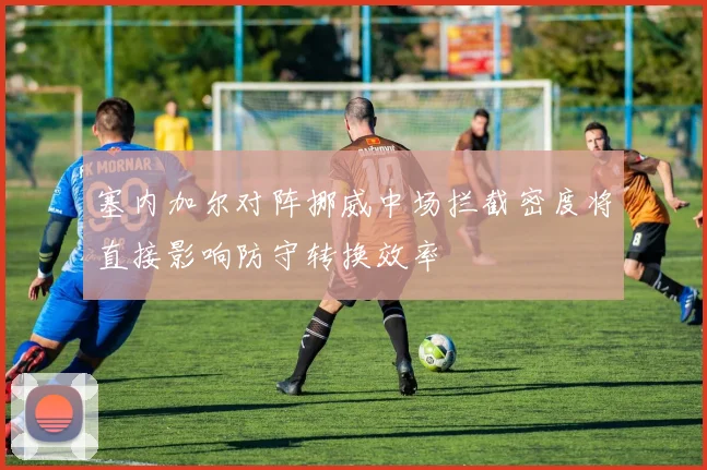 塞内加尔对阵挪威中场拦截密度将直接影响防守转换效率