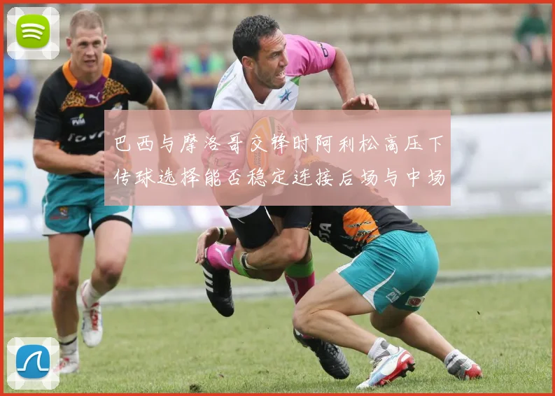 巴西与摩洛哥交锋时阿利松高压下传球选择能否稳定连接后场与中场