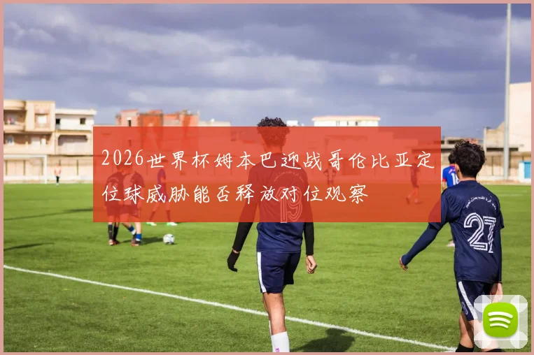 2026世界杯姆本巴迎战哥伦比亚定位球威胁能否释放对位观察