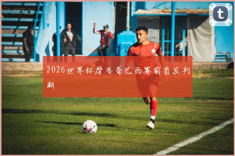 2026世界杯摩洛哥巴西赛前首发判断