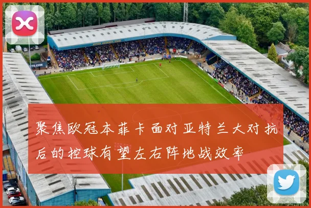 聚焦欧冠本菲卡面对亚特兰大对抗后的控球有望左右阵地战效率