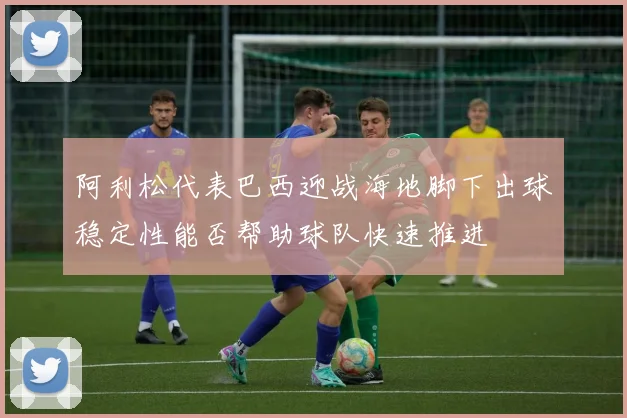 阿利松代表巴西迎战海地脚下出球稳定性能否帮助球队快速推进