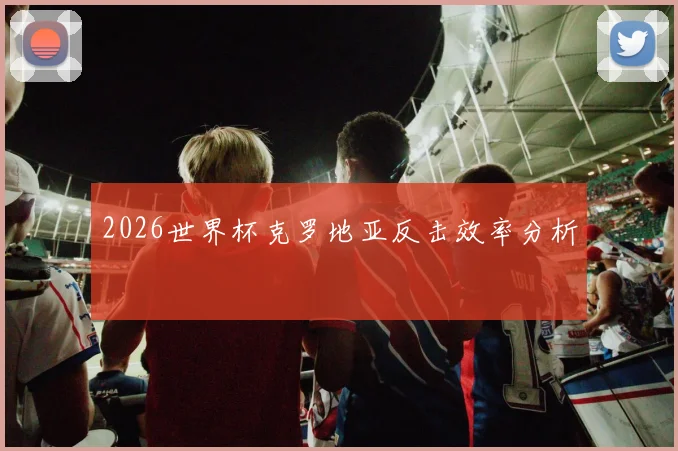2026世界杯克罗地亚反击效率分析