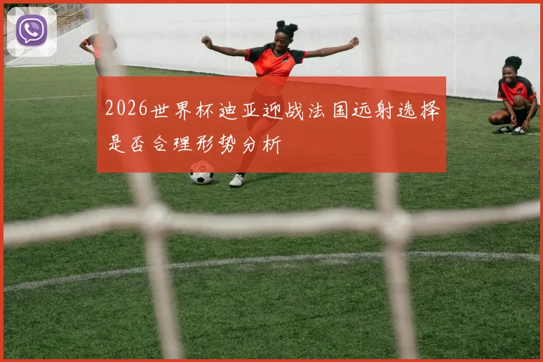 2026世界杯迪亚迎战法国远射选择是否合理形势分析