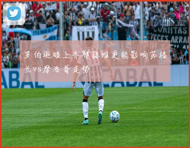 罗伯逊碰上齐耶赫谁更能影响苏格兰vs摩洛哥走势