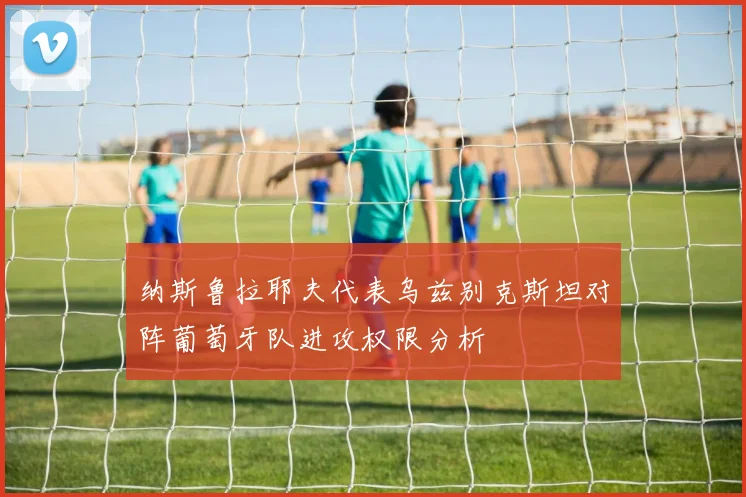 纳斯鲁拉耶夫代表乌兹别克斯坦对阵葡萄牙队进攻权限分析