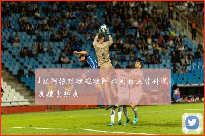 J组阿根廷硬碰硬阿尔及利亚替补深度搜索热度