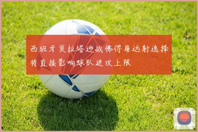 西班牙莫拉塔迎战佛得角远射选择将直接影响球队进攻上限