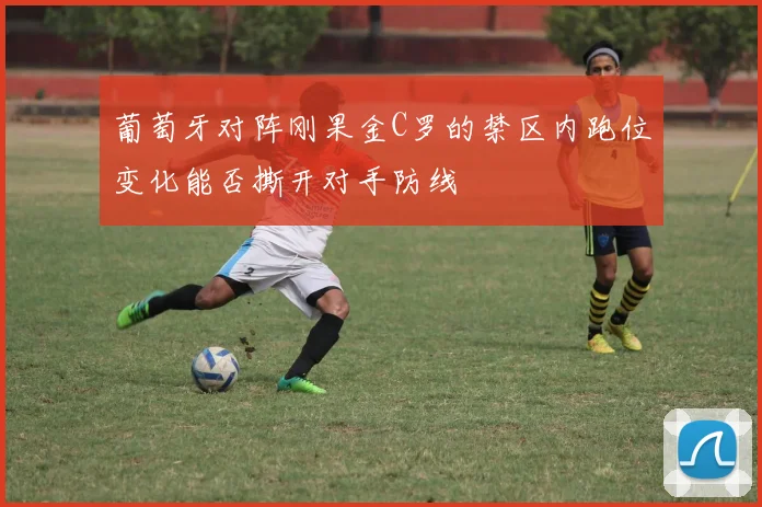 葡萄牙对阵刚果金C罗的禁区内跑位变化能否撕开对手防线