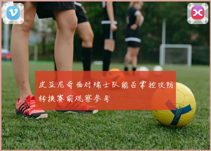 皮亚尼奇面对瑞士队能否掌控攻防转换赛前观察参考