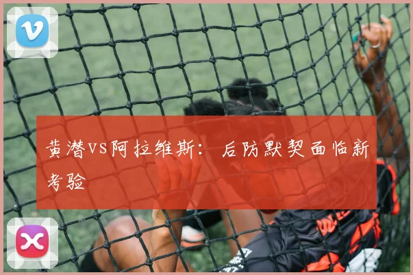 黄潜vs阿拉维斯：后防默契面临新考验