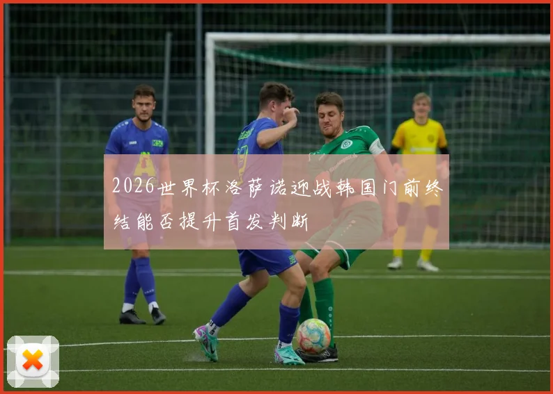 2026世界杯洛萨诺迎战韩国门前终结能否提升首发判断