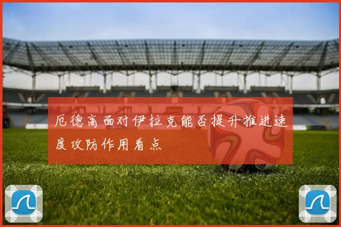 厄德高面对伊拉克能否提升推进速度攻防作用看点