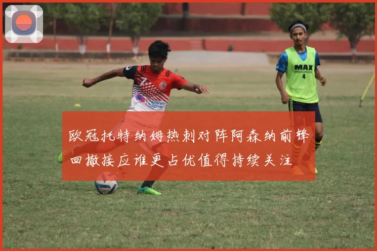 欧冠托特纳姆热刺对阵阿森纳前锋回撤接应谁更占优值得持续关注