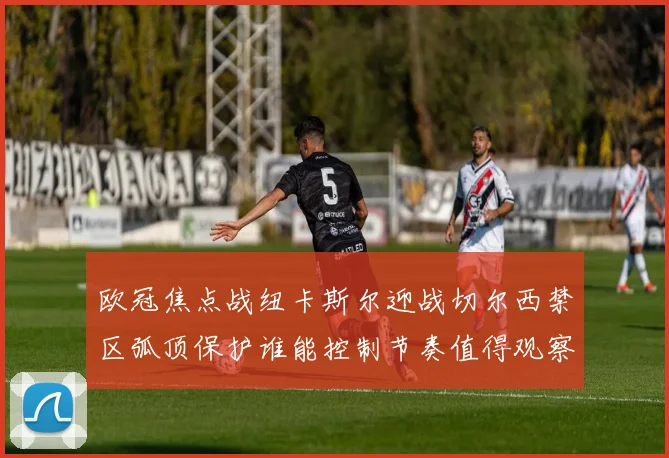 欧冠焦点战纽卡斯尔迎战切尔西禁区弧顶保护谁能控制节奏值得观察