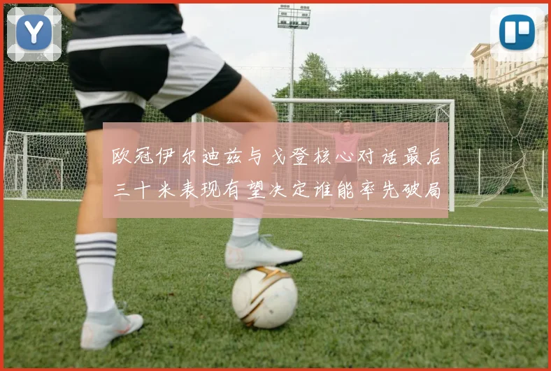 欧冠伊尔迪兹与戈登核心对话最后三十米表现有望决定谁能率先破局