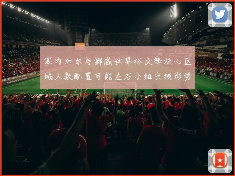 塞内加尔与挪威世界杯交锋核心区域人数配置可能左右小组出线形势