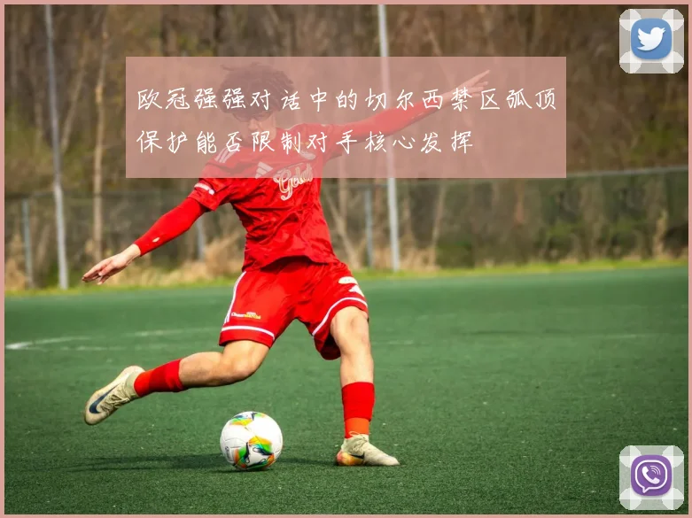 欧冠强强对话中的切尔西禁区弧顶保护能否限制对手核心发挥