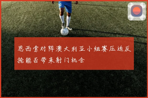 恩西索对阵澳大利亚小组赛压迫反抢能否带来射门机会
