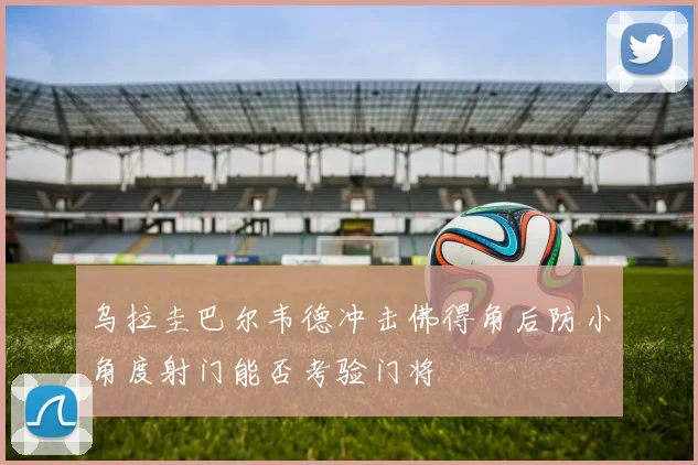乌拉圭巴尔韦德冲击佛得角后防小角度射门能否考验门将