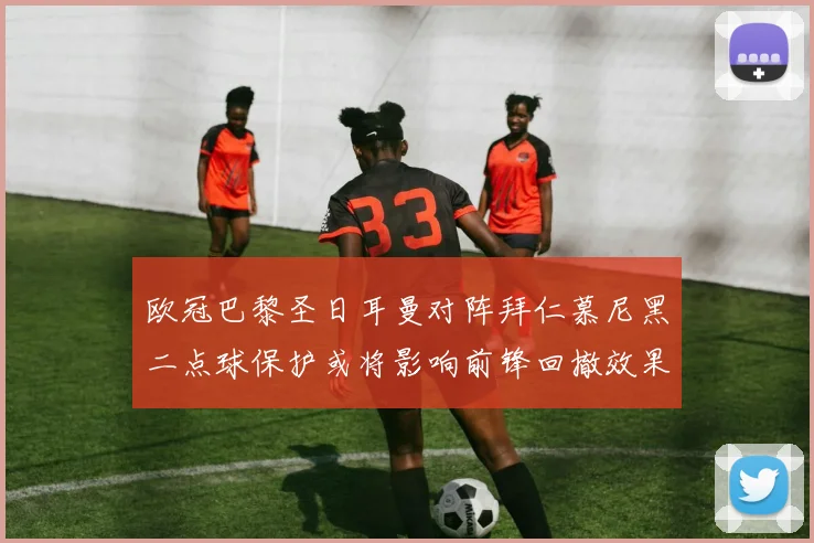 欧冠巴黎圣日耳曼对阵拜仁慕尼黑二点球保护或将影响前锋回撤效果